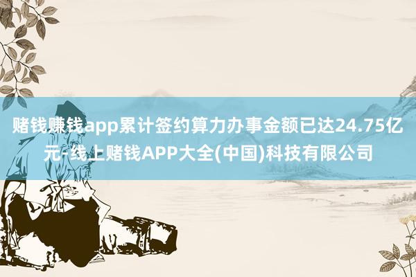 赌钱赚钱app累计签约算力办事金额已达24.75亿元-线上赌钱APP大全(中国)科技有限公司