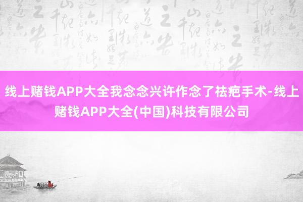 线上赌钱APP大全我念念兴许作念了祛疤手术-线上赌钱APP大全(中国)科技有限公司