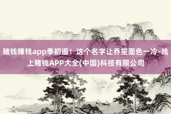 赌钱赚钱app季初遥！这个名字让乔笙面色一冷-线上赌钱APP大全(中国)科技有限公司