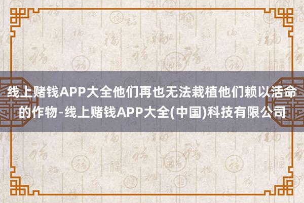 线上赌钱APP大全他们再也无法栽植他们赖以活命的作物-线上赌钱APP大全(中国)科技有限公司