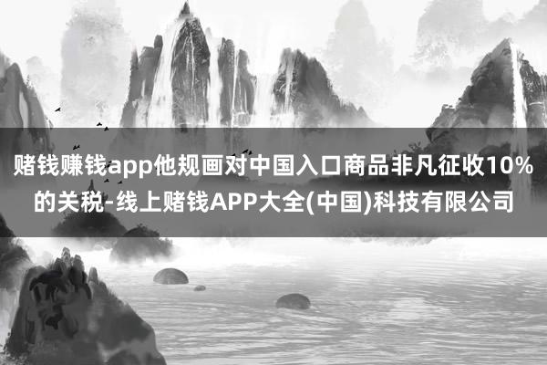 赌钱赚钱app他规画对中国入口商品非凡征收10%的关税-线上赌钱APP大全(中国)科技有限公司