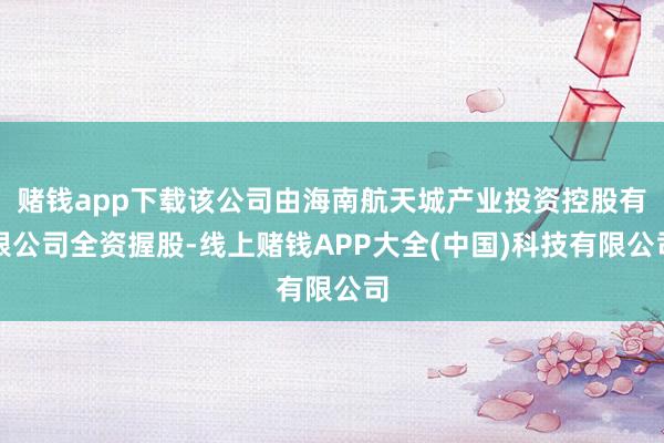 赌钱app下载该公司由海南航天城产业投资控股有限公司全资握股-线上赌钱APP大全(中国)科技有限公司