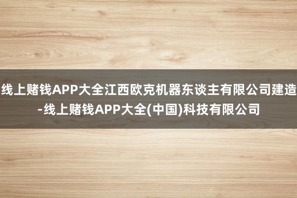 线上赌钱APP大全江西欧克机器东谈主有限公司建造-线上赌钱APP大全(中国)科技有限公司