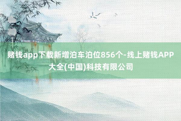 赌钱app下载新增泊车泊位856个-线上赌钱APP大全(中国)科技有限公司