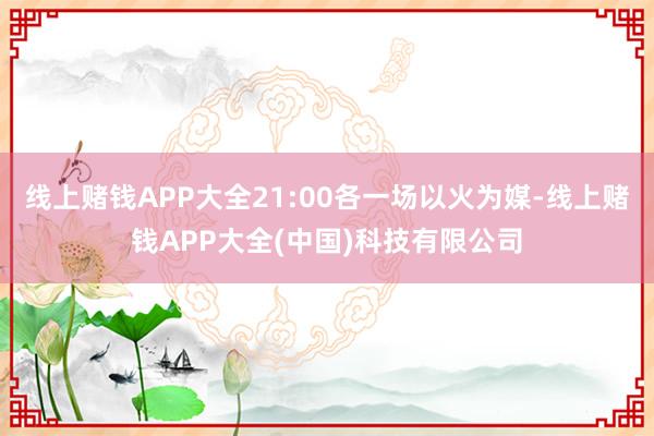 线上赌钱APP大全21:00各一场以火为媒-线上赌钱APP大全(中国)科技有限公司