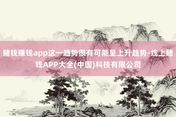 赌钱赚钱app这一趋势很有可能呈上升趋势-线上赌钱APP大全(中国)科技有限公司