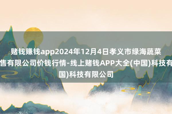 赌钱赚钱app2024年12月4日孝义市绿海蔬菜批发销售有限公司价钱行情-线上赌钱APP大全(中国)科技有限公司