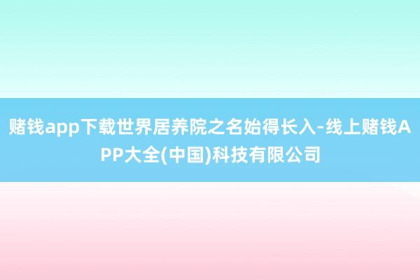 赌钱app下载世界居养院之名始得长入-线上赌钱APP大全(中国)科技有限公司