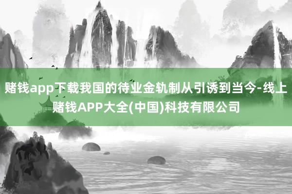 赌钱app下载我国的待业金轨制从引诱到当今-线上赌钱APP大全(中国)科技有限公司