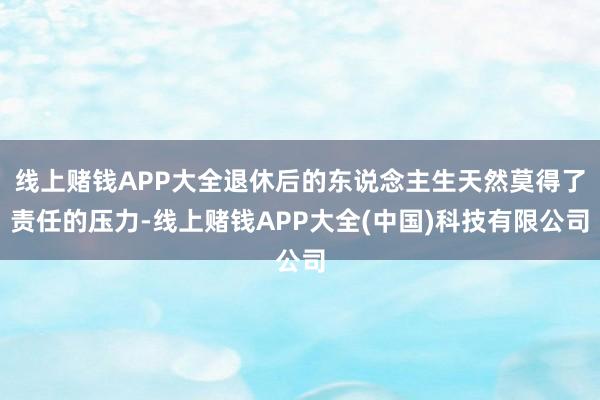 线上赌钱APP大全退休后的东说念主生天然莫得了责任的压力-线上赌钱APP大全(中国)科技有限公司