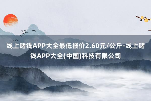 线上赌钱APP大全最低报价2.60元/公斤-线上赌钱APP大全(中国)科技有限公司