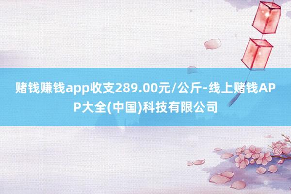 赌钱赚钱app收支289.00元/公斤-线上赌钱APP大全(中国)科技有限公司