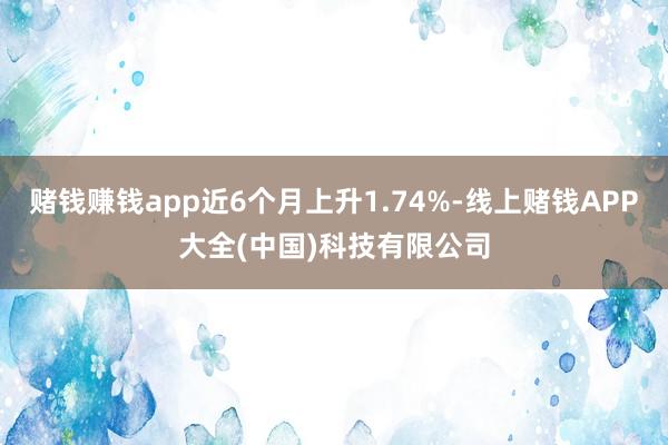 赌钱赚钱app近6个月上升1.74%-线上赌钱APP大全(中国)科技有限公司