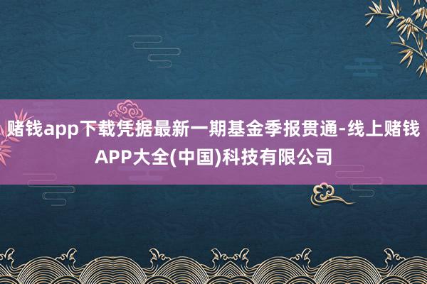 赌钱app下载凭据最新一期基金季报贯通-线上赌钱APP大全(中国)科技有限公司