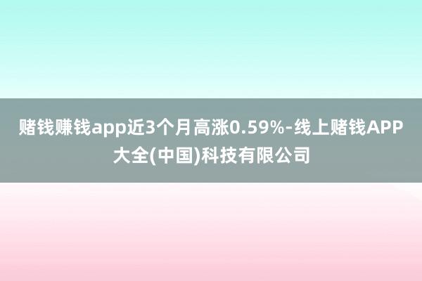 赌钱赚钱app近3个月高涨0.59%-线上赌钱APP大全(中国)科技有限公司