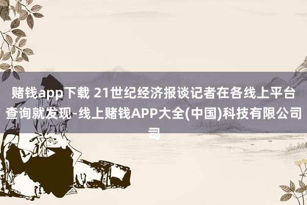 赌钱app下载 21世纪经济报谈记者在各线上平台查询就发现-线上赌钱APP大全(中国)科技有限公司