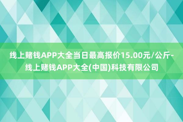 线上赌钱APP大全当日最高报价15.00元/公斤-线上赌钱APP大全(中国)科技有限公司