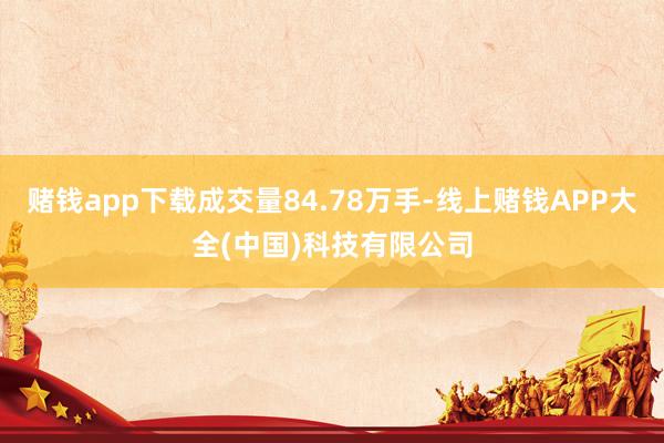 赌钱app下载成交量84.78万手-线上赌钱APP大全(中国)科技有限公司