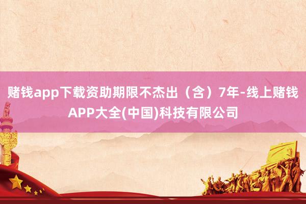 赌钱app下载资助期限不杰出（含）7年-线上赌钱APP大全(中国)科技有限公司