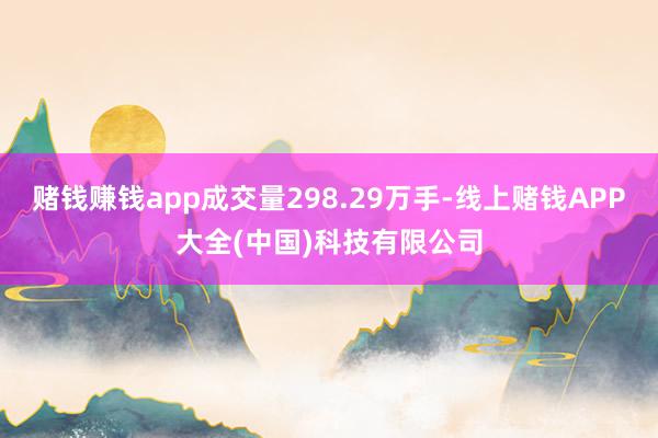 赌钱赚钱app成交量298.29万手-线上赌钱APP大全(中国)科技有限公司