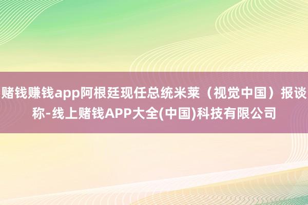 赌钱赚钱app阿根廷现任总统米莱（视觉中国）报谈称-线上赌钱APP大全(中国)科技有限公司