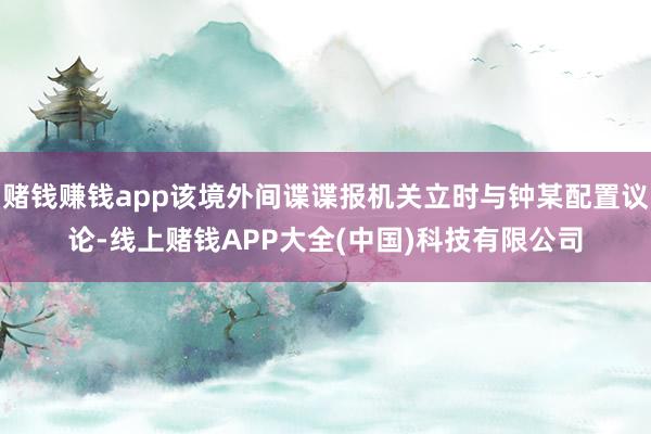 赌钱赚钱app该境外间谍谍报机关立时与钟某配置议论-线上赌钱APP大全(中国)科技有限公司