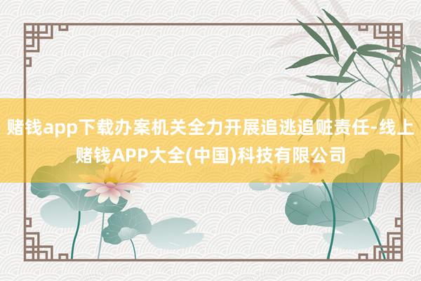 赌钱app下载办案机关全力开展追逃追赃责任-线上赌钱APP大全(中国)科技有限公司