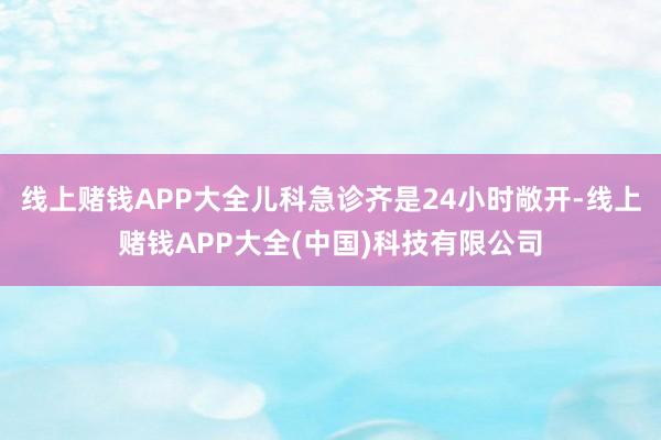 线上赌钱APP大全儿科急诊齐是24小时敞开-线上赌钱APP大全(中国)科技有限公司