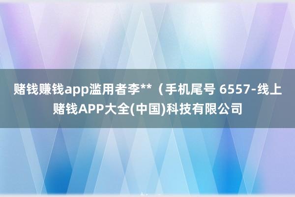 赌钱赚钱app滥用者李**（手机尾号 6557-线上赌钱APP大全(中国)科技有限公司