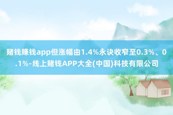 赌钱赚钱app但涨幅由1.4%永诀收窄至0.3%、0.1%-线上赌钱APP大全(中国)科技有限公司