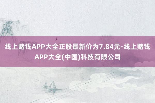 线上赌钱APP大全正股最新价为7.84元-线上赌钱APP大全(中国)科技有限公司