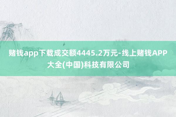 赌钱app下载成交额4445.2万元-线上赌钱APP大全(中国)科技有限公司