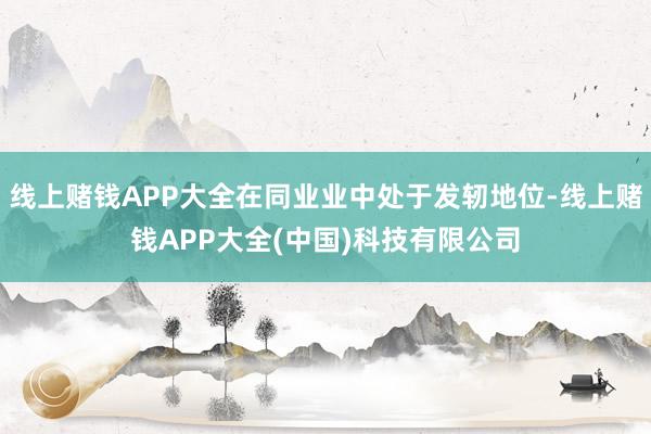 线上赌钱APP大全在同业业中处于发轫地位-线上赌钱APP大全(中国)科技有限公司