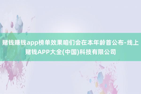 赌钱赚钱app榜单效果咱们会在本年龄首公布-线上赌钱APP大全(中国)科技有限公司