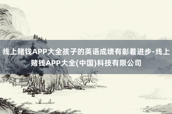 线上赌钱APP大全孩子的英语成绩有彰着进步-线上赌钱APP大全(中国)科技有限公司