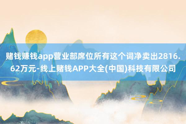 赌钱赚钱app营业部席位所有这个词净卖出2816.62万元-线上赌钱APP大全(中国)科技有限公司