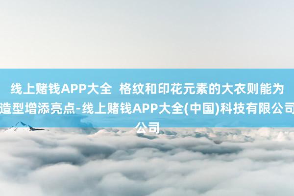 线上赌钱APP大全  格纹和印花元素的大衣则能为造型增添亮点-线上赌钱APP大全(中国)科技有限公司