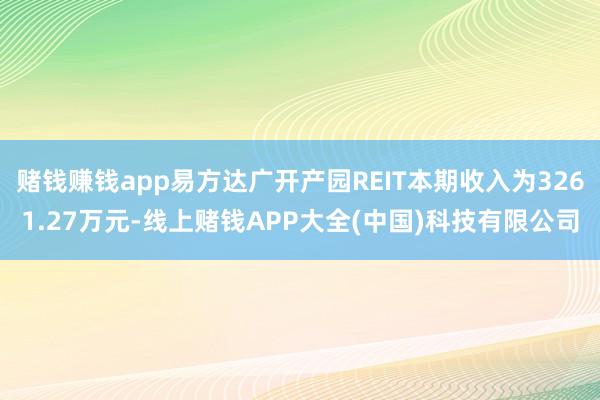 赌钱赚钱app易方达广开产园REIT本期收入为3261.27万元-线上赌钱APP大全(中国)科技有限公司