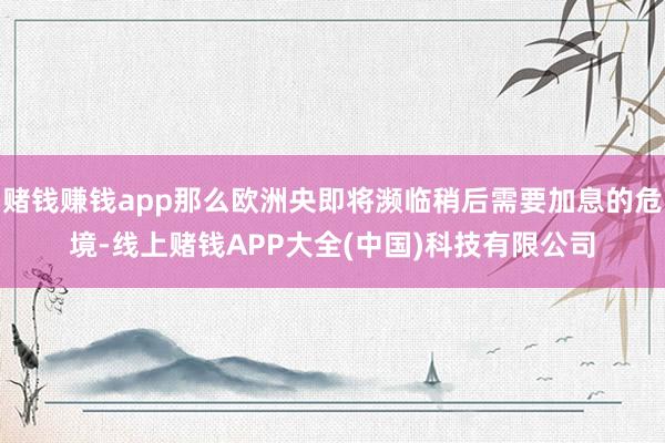 赌钱赚钱app那么欧洲央即将濒临稍后需要加息的危境-线上赌钱APP大全(中国)科技有限公司