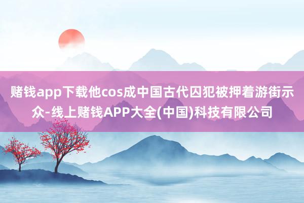 赌钱app下载他cos成中国古代囚犯被押着游街示众-线上赌钱APP大全(中国)科技有限公司