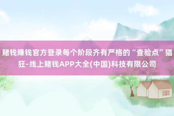 赌钱赚钱官方登录每个阶段齐有严格的“查验点”猖狂-线上赌钱APP大全(中国)科技有限公司