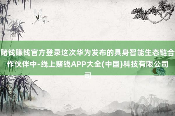 赌钱赚钱官方登录这次华为发布的具身智能生态链合作伙伴中-线上赌钱APP大全(中国)科技有限公司