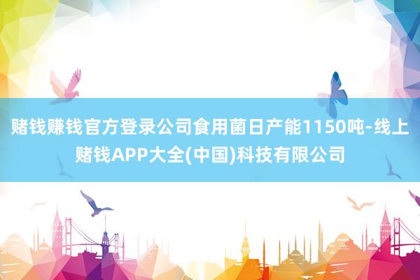 赌钱赚钱官方登录公司食用菌日产能1150吨-线上赌钱APP大全(中国)科技有限公司