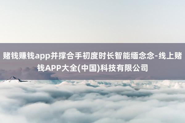 赌钱赚钱app并撑合手初度时长智能缅念念-线上赌钱APP大全(中国)科技有限公司