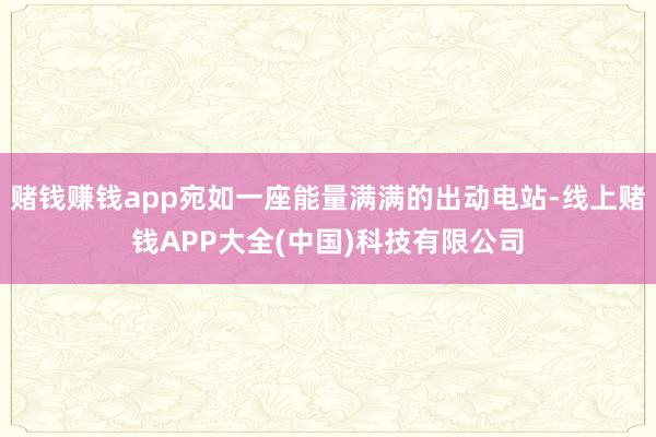 赌钱赚钱app宛如一座能量满满的出动电站-线上赌钱APP大全(中国)科技有限公司