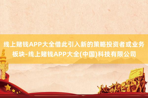 线上赌钱APP大全借此引入新的策略投资者或业务板块-线上赌钱APP大全(中国)科技有限公司