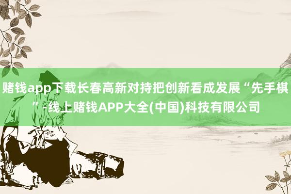赌钱app下载长春高新对持把创新看成发展“先手棋”-线上赌钱APP大全(中国)科技有限公司