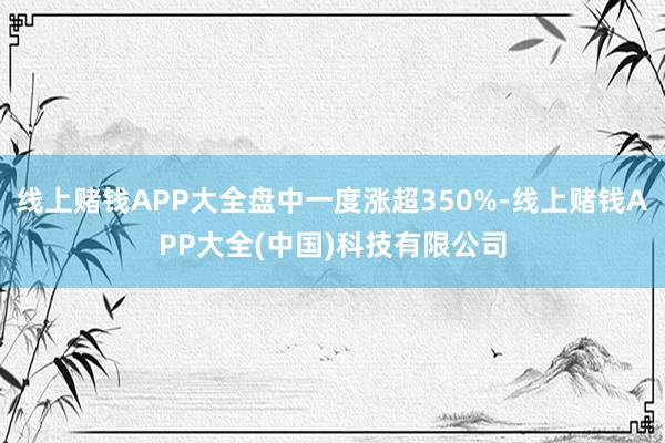 线上赌钱APP大全盘中一度涨超350%-线上赌钱APP大全(中国)科技有限公司