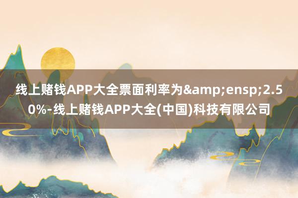 线上赌钱APP大全票面利率为&ensp;2.50%-线上赌钱APP大全(中国)科技有限公司
