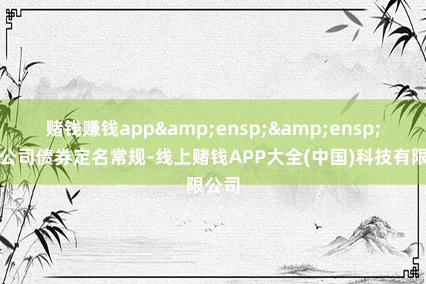 赌钱赚钱app&ensp;&ensp;按照公司债券定名常规-线上赌钱APP大全(中国)科技有限公司